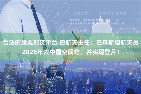 合法的股票配资平台 巴航天主任：巴基斯坦航天员2026年去中国空间站，并实现登月！