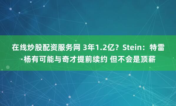 在线炒股配资服务网 3年1.2亿？Stein：特雷·杨有可能与奇才提前续约 但不会是顶薪